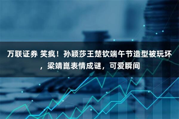 万联证券 笑疯！孙颖莎王楚钦端午节造型被玩坏，梁靖崑表情成谜，可爱瞬间