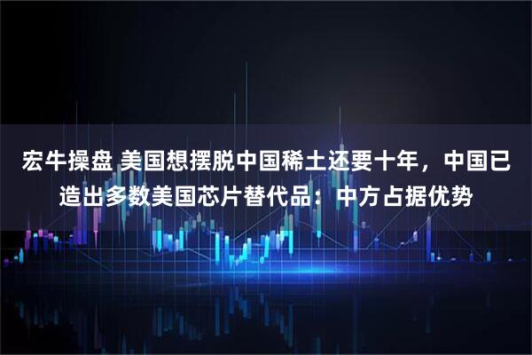 宏牛操盘 美国想摆脱中国稀土还要十年，中国已造出多数美国芯片替代品：中方占据优势
