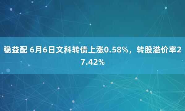 稳益配 6月6日文科转债上涨0.58%，转股溢价率27.42%