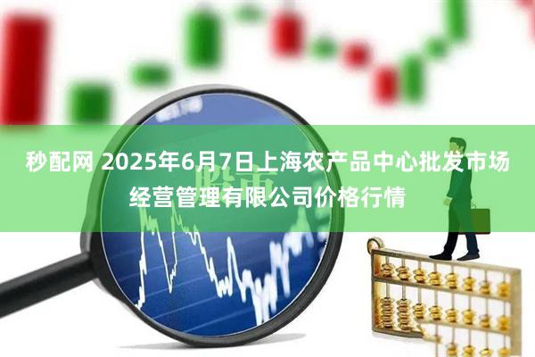 秒配网 2025年6月7日上海农产品中心批发市场经营管理有限公司价格行情