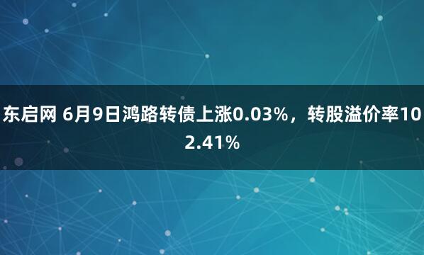 东启网 6月9日鸿路转债上涨0.03%，转股溢价率102.41%