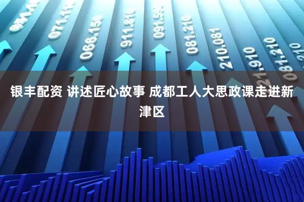 银丰配资 讲述匠心故事 成都工人大思政课走进新津区