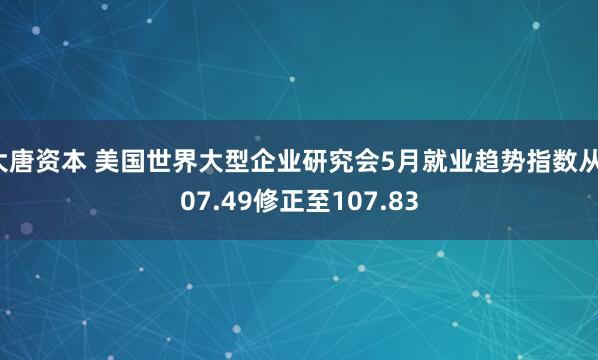 大唐资本 美国世界大型企业研究会5月就业趋势指数从107.49修正至107.83
