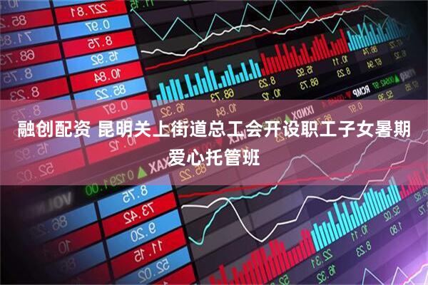 融创配资 昆明关上街道总工会开设职工子女暑期爱心托管班