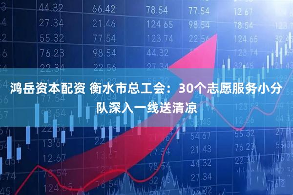 鸿岳资本配资 衡水市总工会：30个志愿服务小分队深入一线送清凉