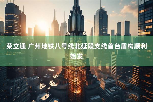 荣立通 广州地铁八号线北延段支线首台盾构顺利始发