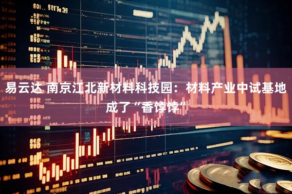易云达 南京江北新材料科技园：材料产业中试基地成了“香饽饽”