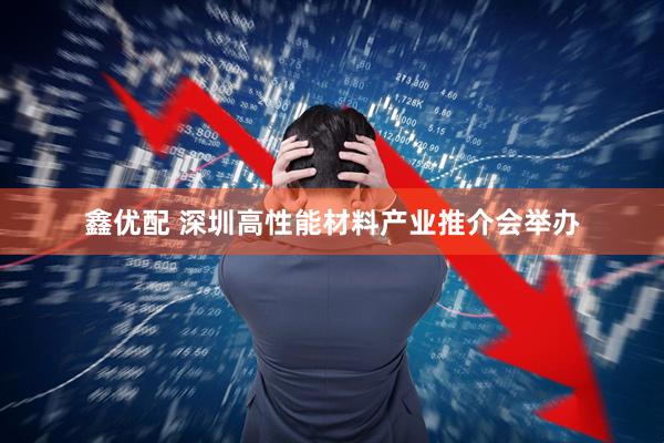鑫优配 深圳高性能材料产业推介会举办