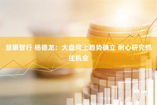 慧眼智行 杨德龙：大盘向上趋势确立 耐心研究抓住机会