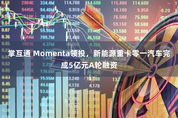 掌互通 Momenta领投，新能源重卡零一汽车完成5亿元A轮融资