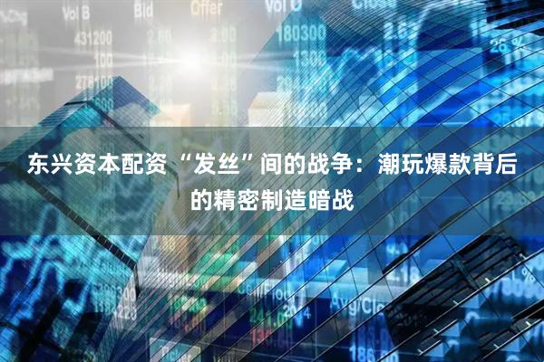 东兴资本配资 “发丝”间的战争：潮玩爆款背后的精密制造暗战