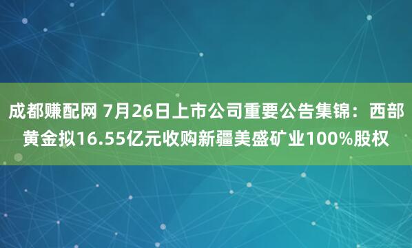 成都赚配网 7月26日上市公司重要公告集锦：西部黄金拟16.55亿元收购新疆美盛矿业100%股权