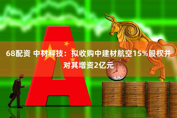 68配资 中材科技：拟收购中建材航空15%股权并对其增资2亿元