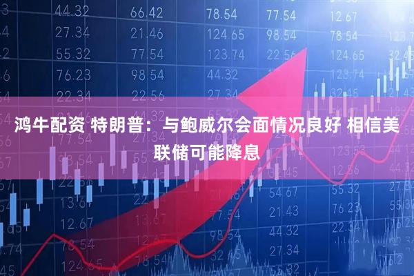 鸿牛配资 特朗普：与鲍威尔会面情况良好 相信美联储可能降息