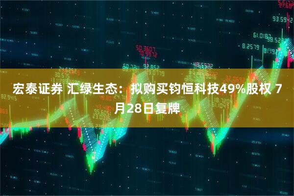 宏泰证券 汇绿生态：拟购买钧恒科技49%股权 7月28日复牌