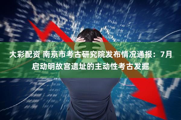 大彩配资 南京市考古研究院发布情况通报：7月启动明故宫遗址的主动性考古发掘
