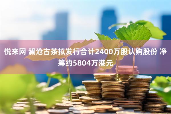 悦来网 澜沧古茶拟发行合计2400万股认购股份 净筹约5804万港元