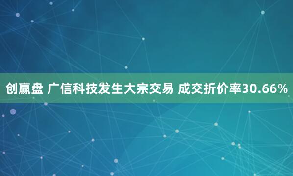 创赢盘 广信科技发生大宗交易 成交折价率30.66%