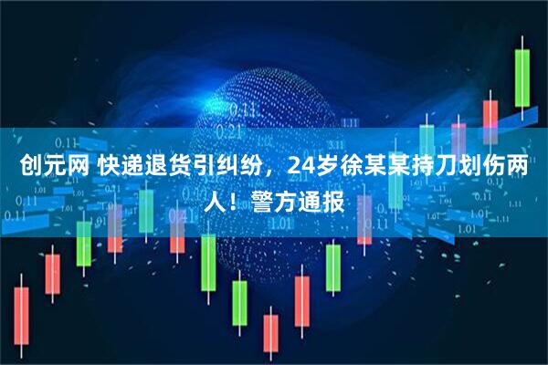 创元网 快递退货引纠纷，24岁徐某某持刀划伤两人！警方通报