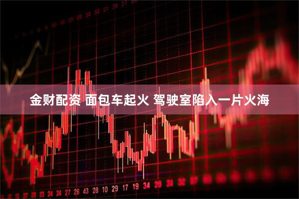金财配资 面包车起火 驾驶室陷入一片火海