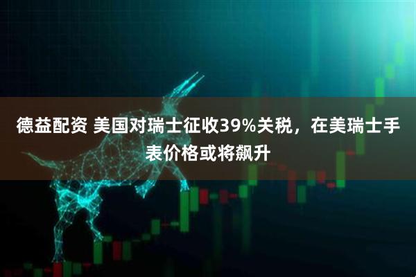 德益配资 美国对瑞士征收39%关税，在美瑞士手表价格或将飙升