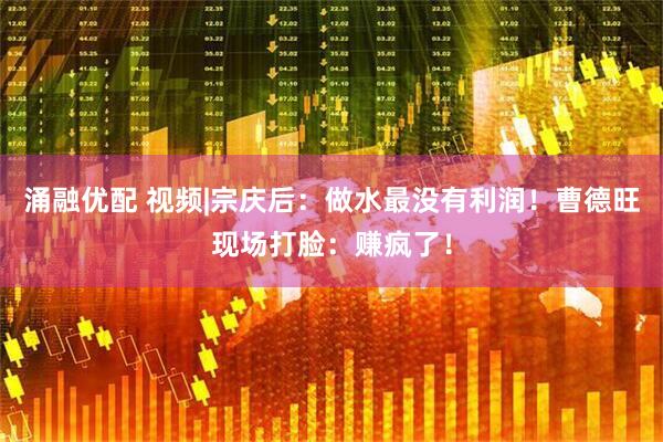涌融优配 视频|宗庆后：做水最没有利润！曹德旺现场打脸：赚疯了！