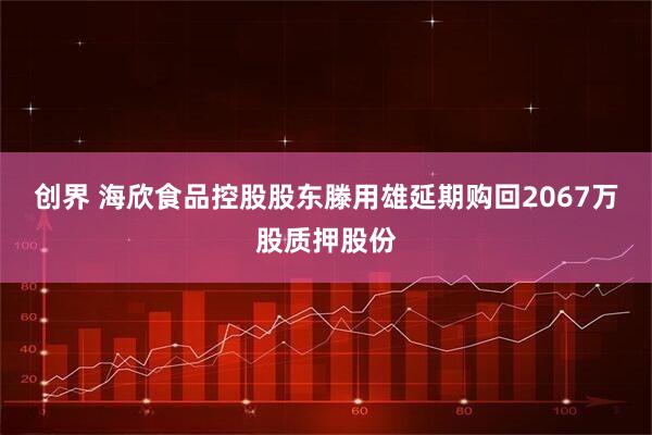 创界 海欣食品控股股东滕用雄延期购回2067万股质押股份