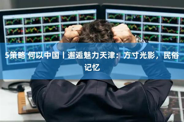 5策略 何以中国丨邂逅魅力天津：方寸光影，民俗记忆
