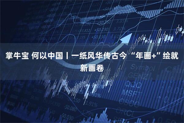 掌牛宝 何以中国丨一纸风华传古今 “年画+”绘就新画卷