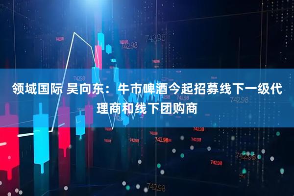 领域国际 吴向东：牛市啤酒今起招募线下一级代理商和线下团购商