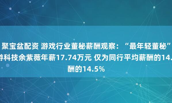 聚宝盆配资 游戏行业董秘薪酬观察：“最年轻董秘”迅游科技余紫薇年薪17.74万元 仅为同行平均薪酬的14.5%