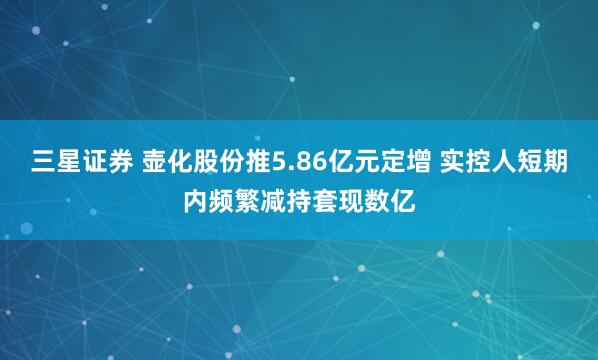 三星证券 壶化股份推5.86亿元定增 实控人短期内频繁减持套现数亿