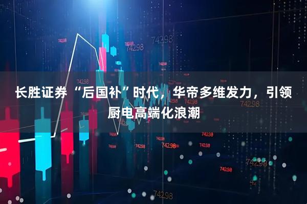 长胜证券 “后国补”时代，华帝多维发力，引领厨电高端化浪潮