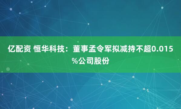 亿配资 恒华科技：董事孟令军拟减持不超0.015%公司股份