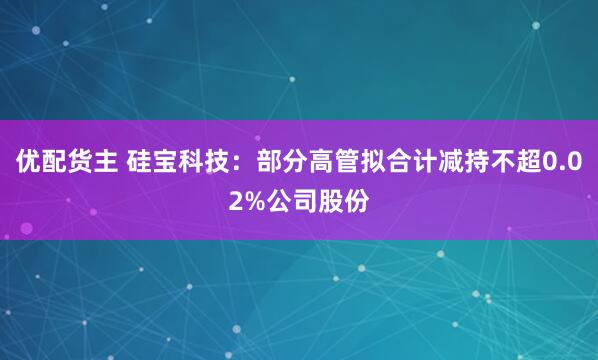 优配货主 硅宝科技：部分高管拟合计减持不超0.02%公司股份