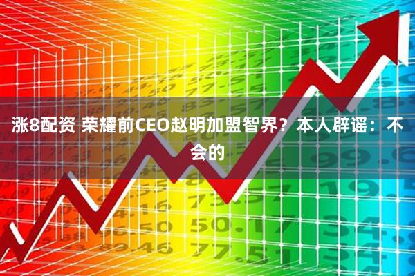 涨8配资 荣耀前CEO赵明加盟智界？本人辟谣：不会的