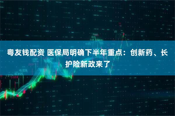 粤友钱配资 医保局明确下半年重点：创新药、长护险新政来了