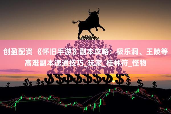 创盈配资 《怀旧手游》副本攻略：极乐洞、王陵等高难副本速通技巧_玩家_桂林符_怪物