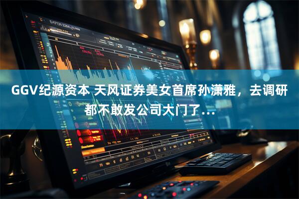 GGV纪源资本 天风证券美女首席孙潇雅，去调研都不敢发公司大门了…