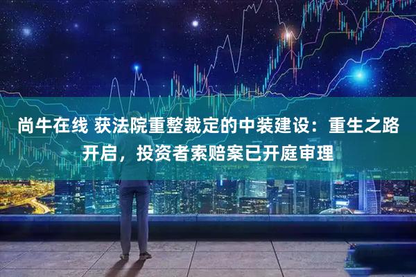 尚牛在线 获法院重整裁定的中装建设：重生之路开启，投资者索赔案已开庭审理