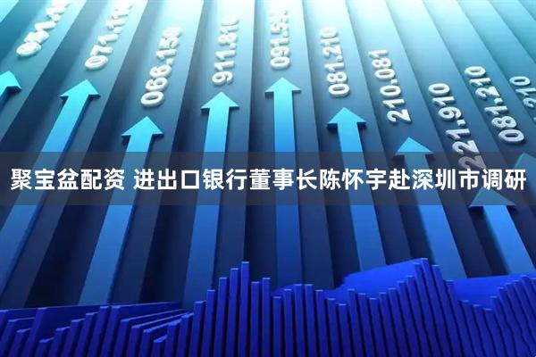 聚宝盆配资 进出口银行董事长陈怀宇赴深圳市调研