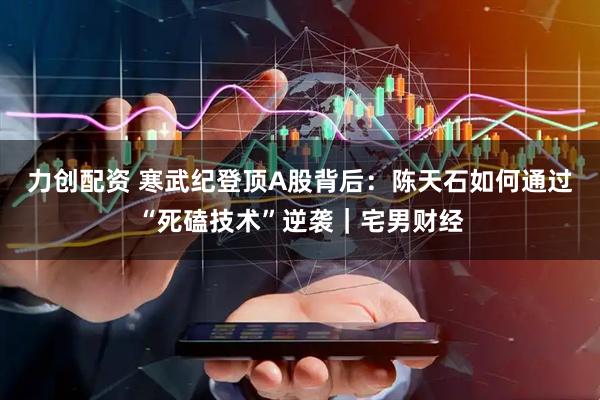 力创配资 寒武纪登顶A股背后：陈天石如何通过“死磕技术”逆袭｜宅男财经