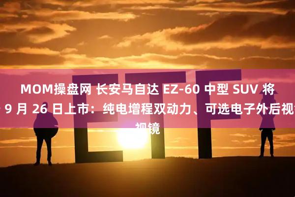 MOM操盘网 长安马自达 EZ-60 中型 SUV 将于 9 月 26 日上市：纯电增程双动力、可选电子外后视镜