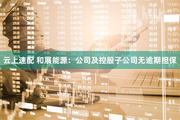 云上速配 和展能源：公司及控股子公司无逾期担保