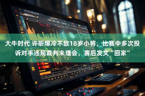 大牛时代 许昕爆冷不敌18岁小将，比赛中多次投诉对手违规裁判未理会，赛后发文“回家”