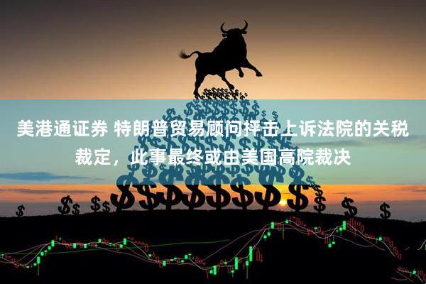 美港通证券 特朗普贸易顾问抨击上诉法院的关税裁定，此事最终或由美国高院裁决