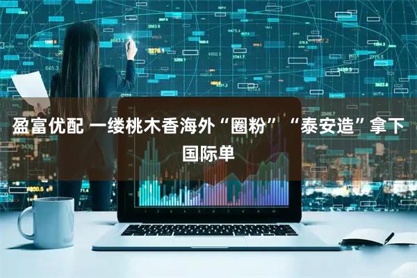 盈富优配 一缕桃木香海外“圈粉” “泰安造”拿下国际单