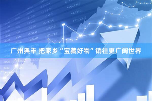 广州典丰 把家乡“宝藏好物”销往更广阔世界
