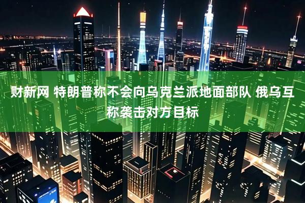 财新网 特朗普称不会向乌克兰派地面部队 俄乌互称袭击对方目标