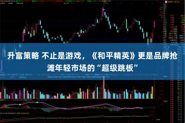 升富策略 不止是游戏，《和平精英》更是品牌抢滩年轻市场的“超级跳板”